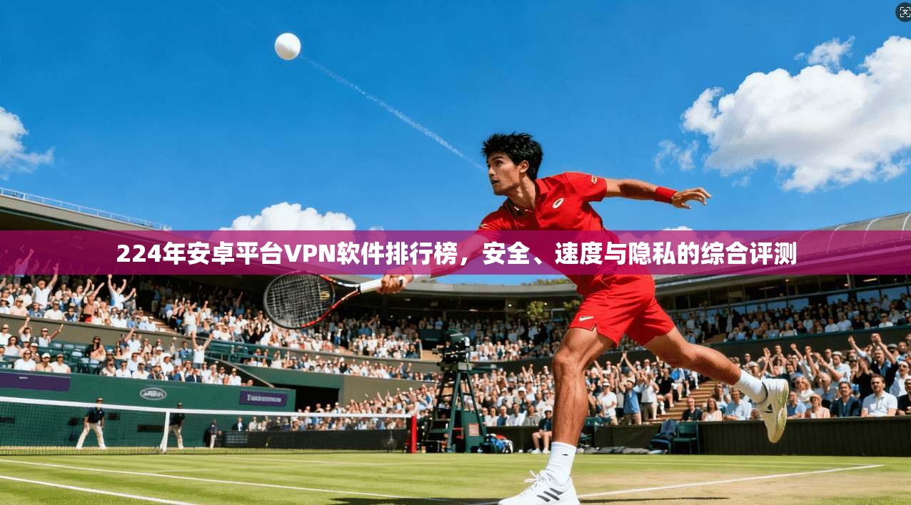 224年安卓平台VPN软件排行榜，安全、速度与隐私的综合评测