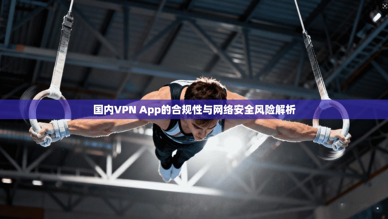 国内VPN App的合规性与网络安全风险解析