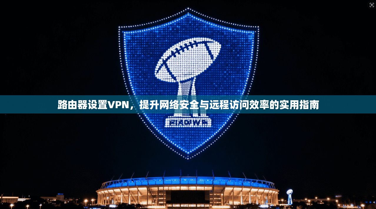路由器设置VPN，提升网络安全与远程访问效率的实用指南