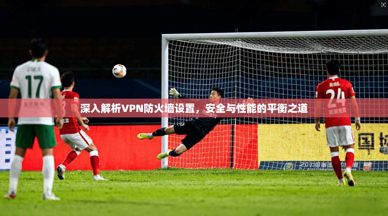 深入解析VPN防火墙设置，安全与性能的平衡之道