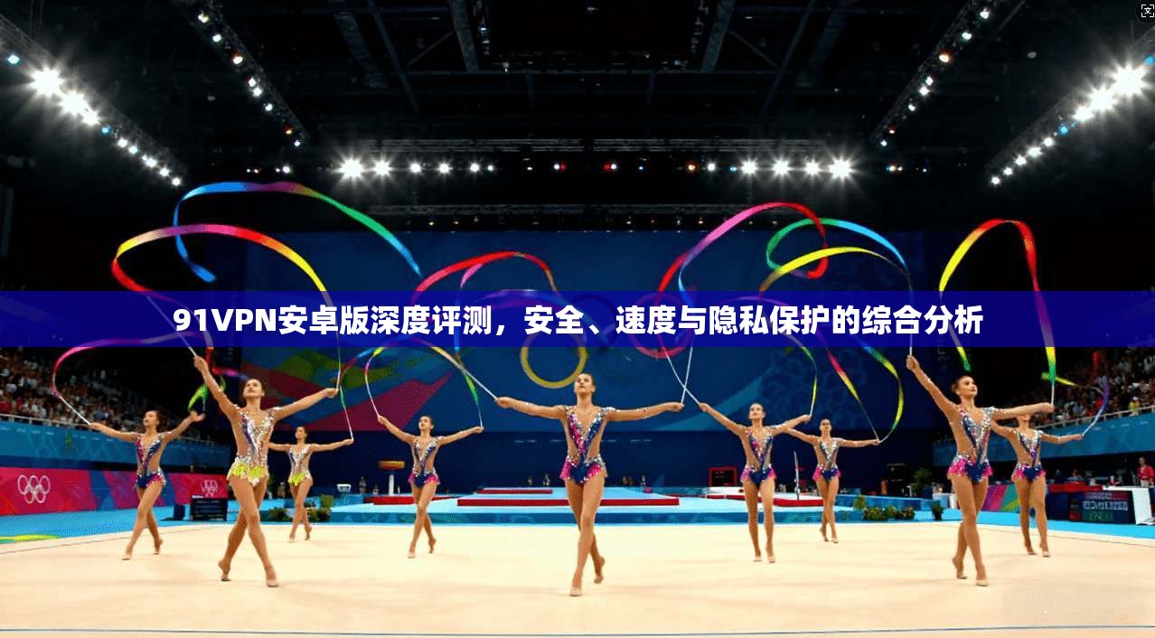 91VPN安卓版深度评测，安全、速度与隐私保护的综合分析