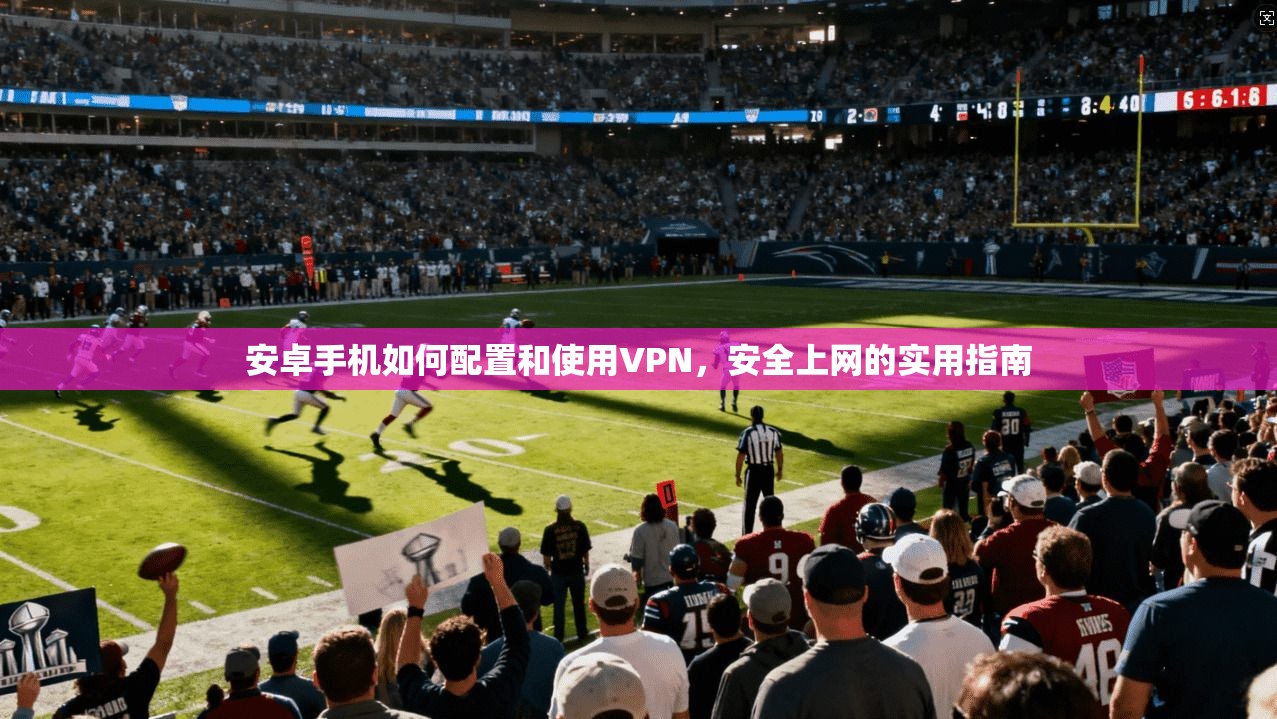 安卓手机如何配置和使用VPN，安全上网的实用指南