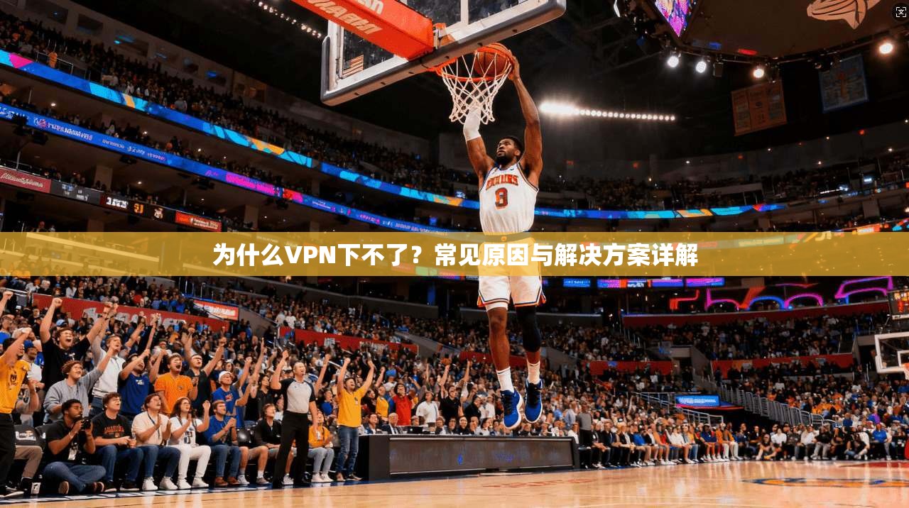 为什么VPN下不了？常见原因与解决方案详解