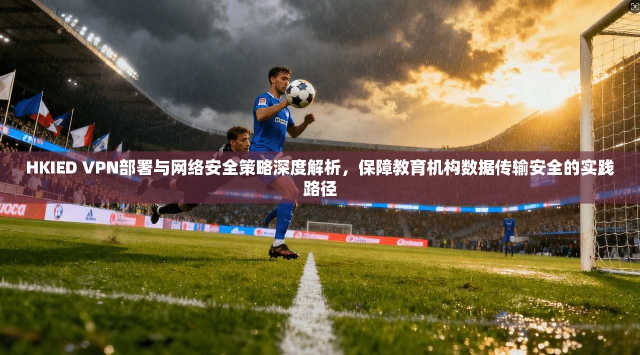 HKIED VPN部署与网络安全策略深度解析，保障教育机构数据传输安全的实践路径