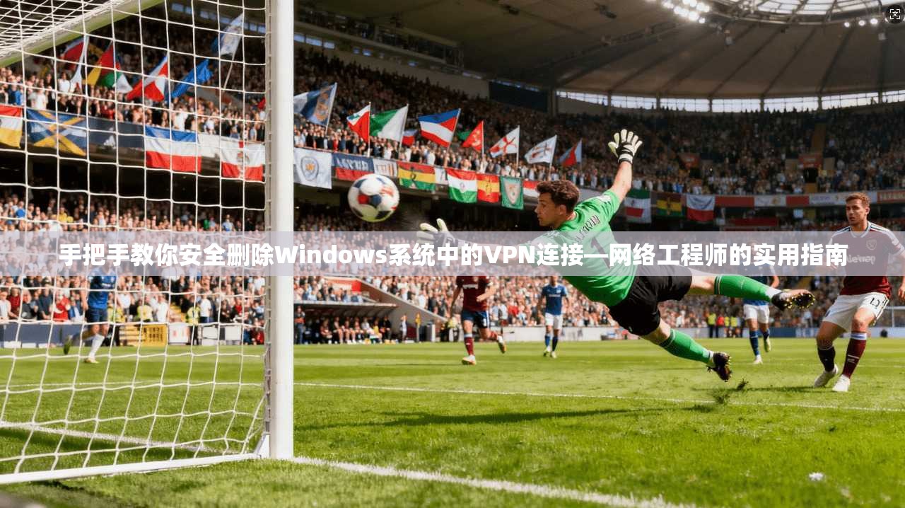 手把手教你安全删除Windows系统中的VPN连接—网络工程师的实用指南