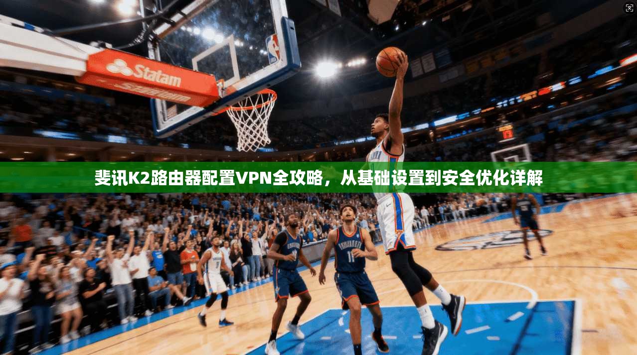 斐讯K2路由器配置VPN全攻略，从基础设置到安全优化详解