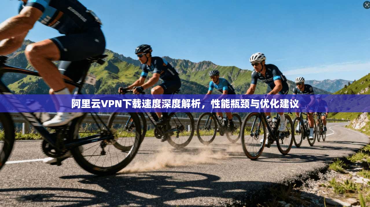 阿里云VPN下载速度深度解析，性能瓶颈与优化建议