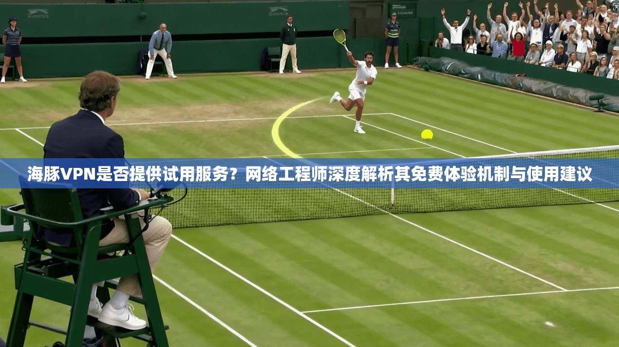 海豚VPN是否提供试用服务？网络工程师深度解析其免费体验机制与使用建议
