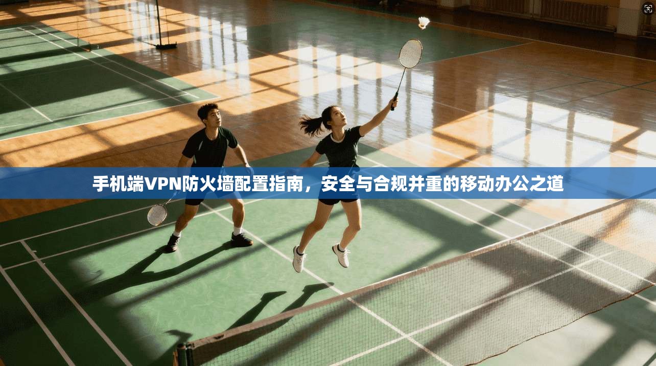 手机端VPN防火墙配置指南，安全与合规并重的移动办公之道