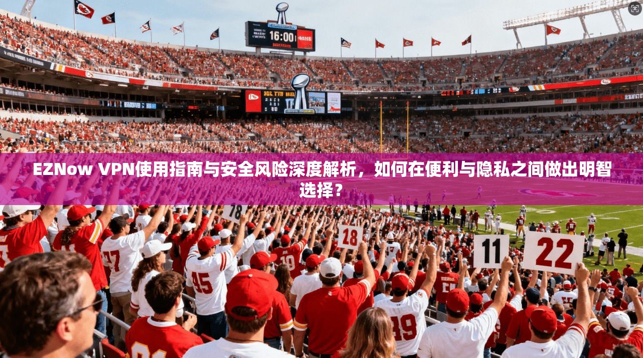 EZNow VPN使用指南与安全风险深度解析，如何在便利与隐私之间做出明智选择？