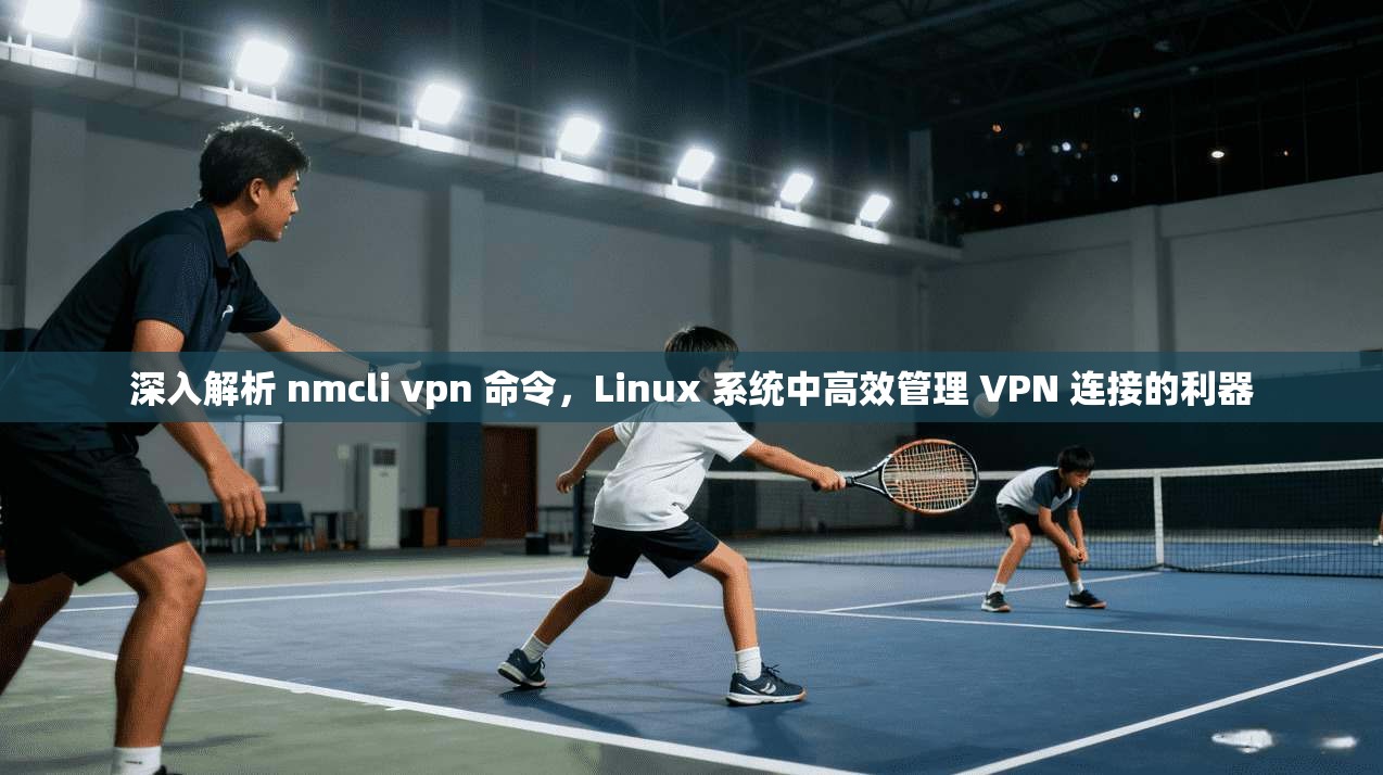深入解析 nmcli vpn 命令，Linux 系统中高效管理 VPN 连接的利器