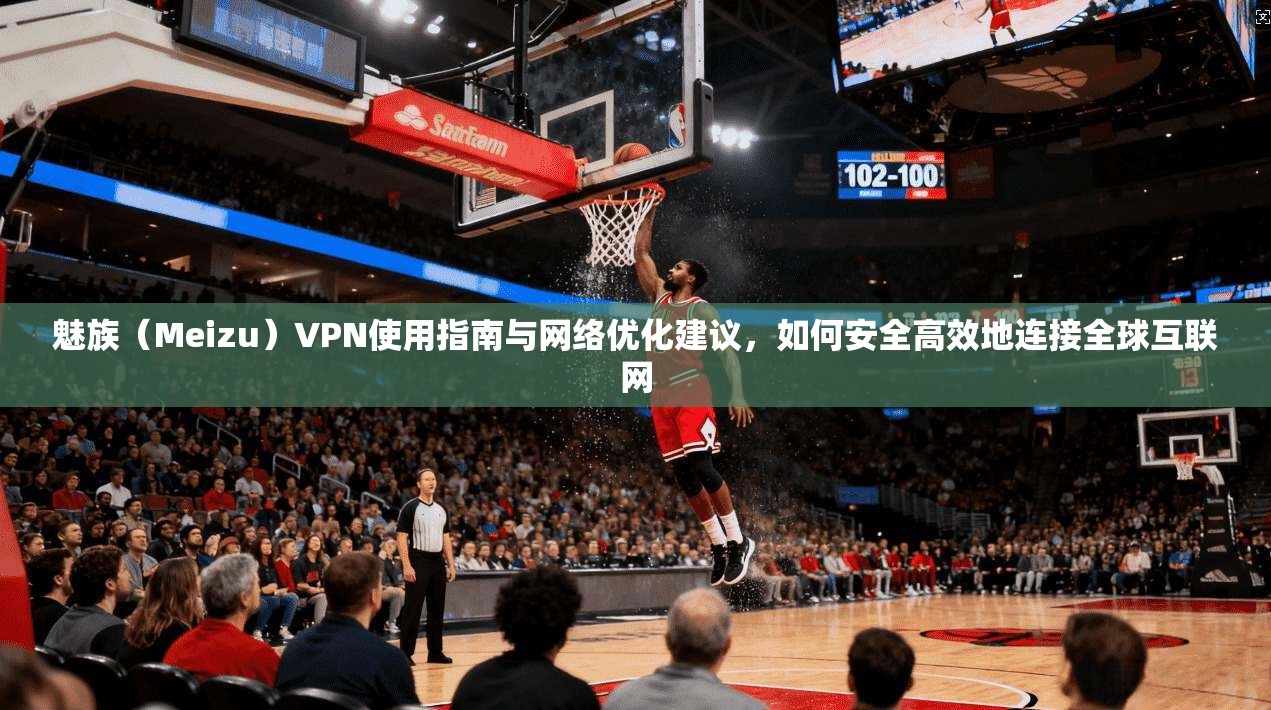 魅族（Meizu）VPN使用指南与网络优化建议，如何安全高效地连接全球互联网