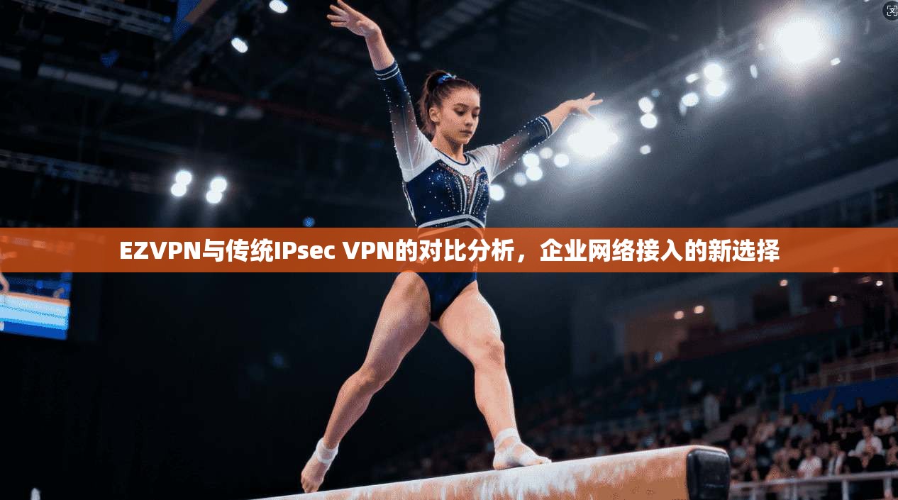 EZVPN与传统IPsec VPN的对比分析，企业网络接入的新选择