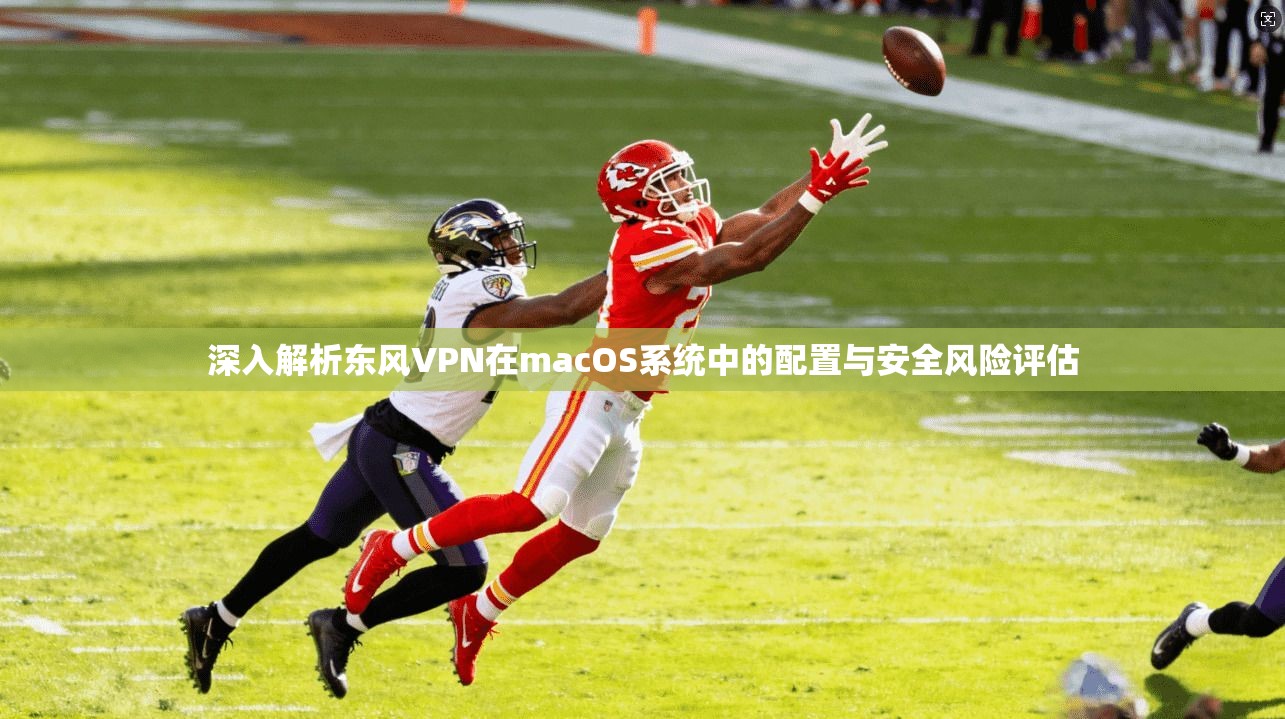 深入解析东风VPN在macOS系统中的配置与安全风险评估
