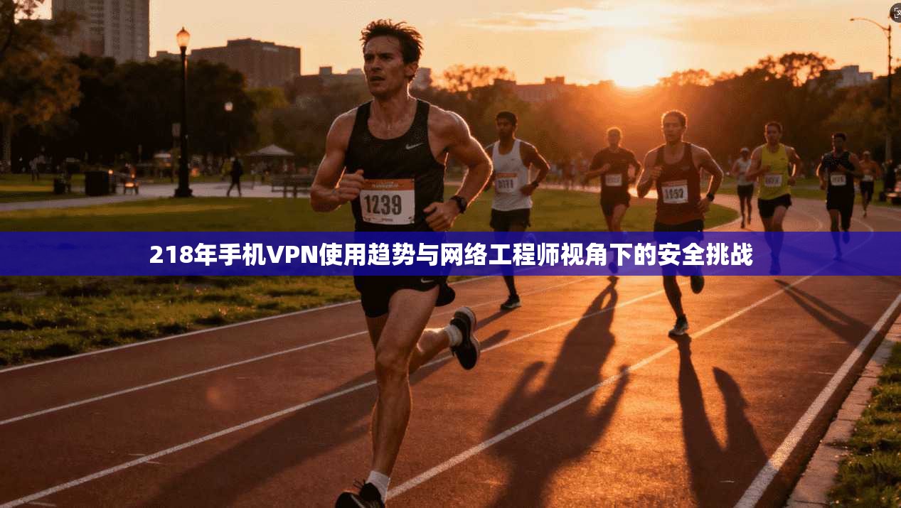218年手机VPN使用趋势与网络工程师视角下的安全挑战