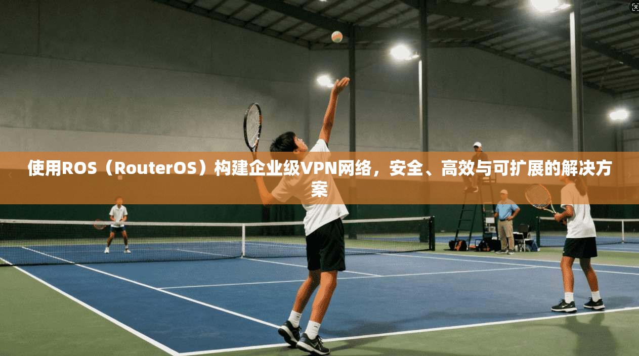 使用ROS（RouterOS）构建企业级VPN网络，安全、高效与可扩展的解决方案