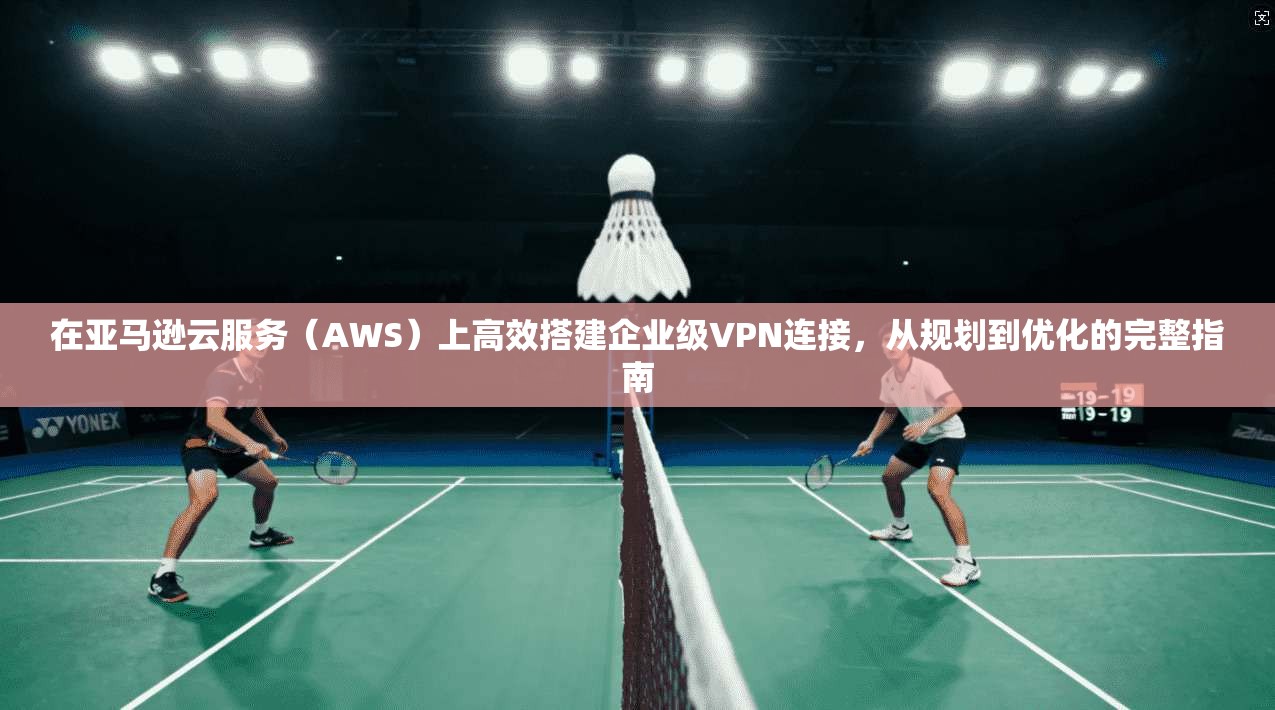 在亚马逊云服务（AWS）上高效搭建企业级VPN连接，从规划到优化的完整指南