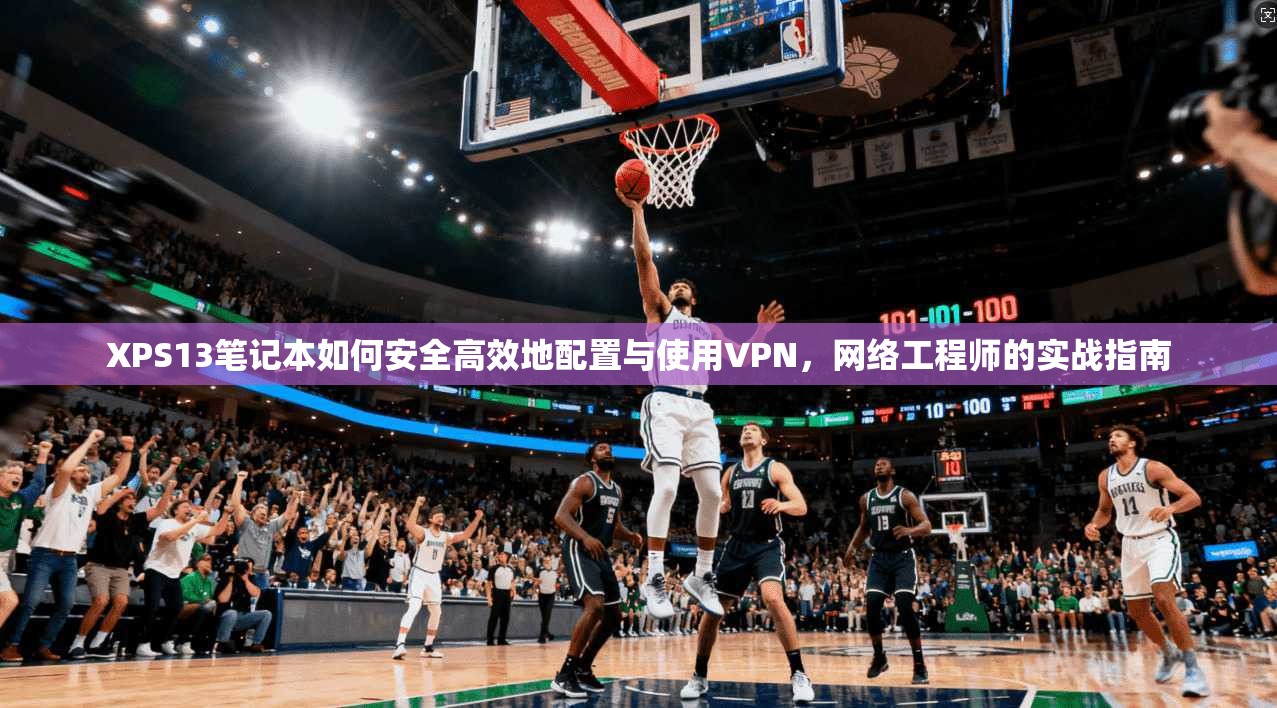 XPS13笔记本如何安全高效地配置与使用VPN，网络工程师的实战指南