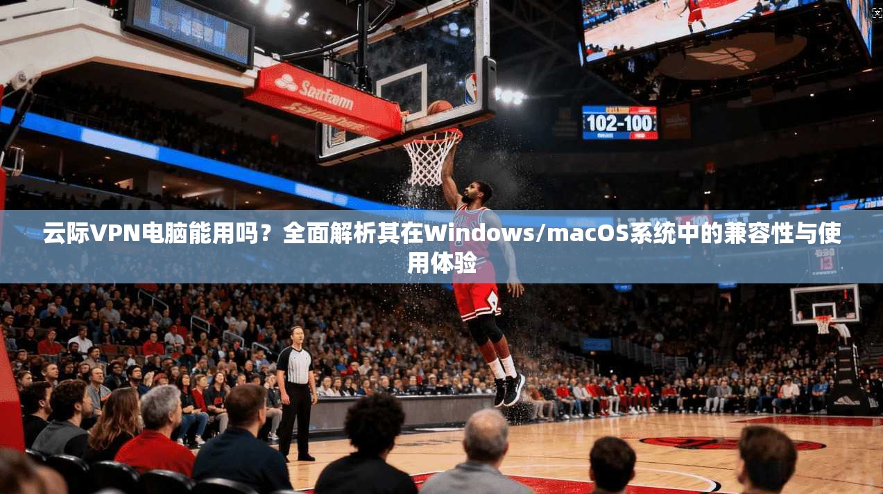 云际VPN电脑能用吗？全面解析其在Windows/macOS系统中的兼容性与使用体验