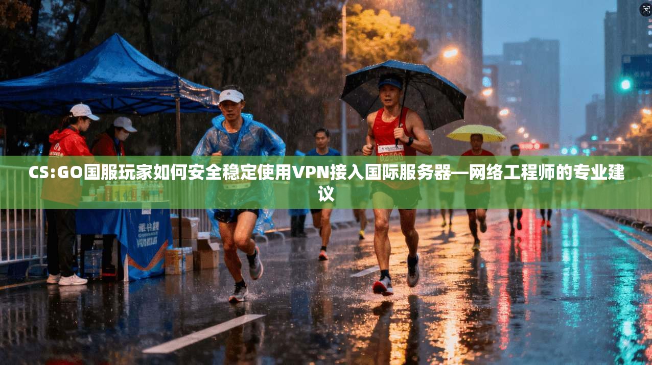 CS:GO国服玩家如何安全稳定使用VPN接入国际服务器—网络工程师的专业建议