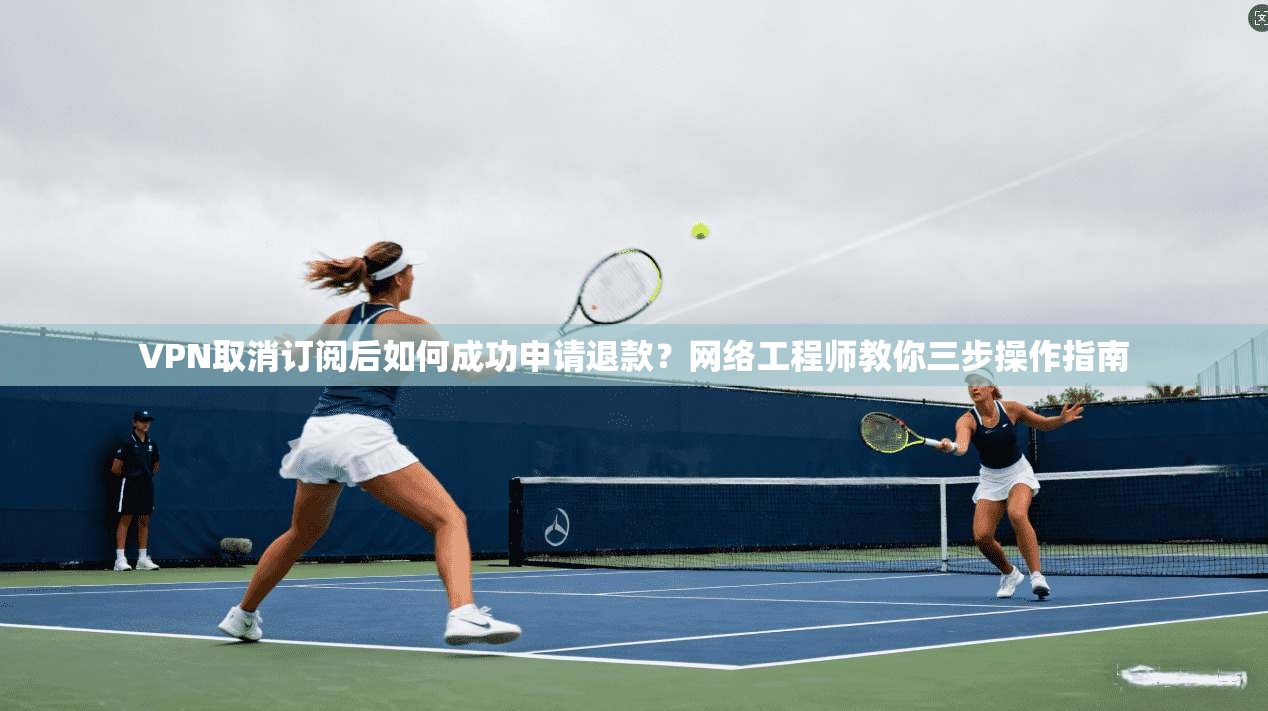 VPN取消订阅后如何成功申请退款？网络工程师教你三步操作指南