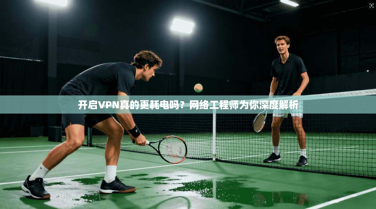 开启VPN真的更耗电吗？网络工程师为你深度解析
