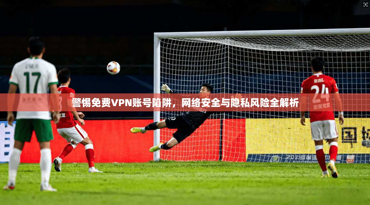 警惕免费VPN账号陷阱，网络安全与隐私风险全解析