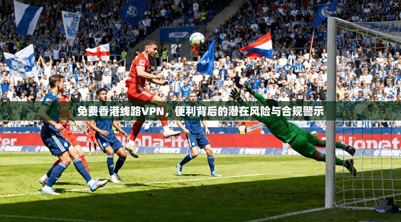 免费香港线路VPN，便利背后的潜在风险与合规警示