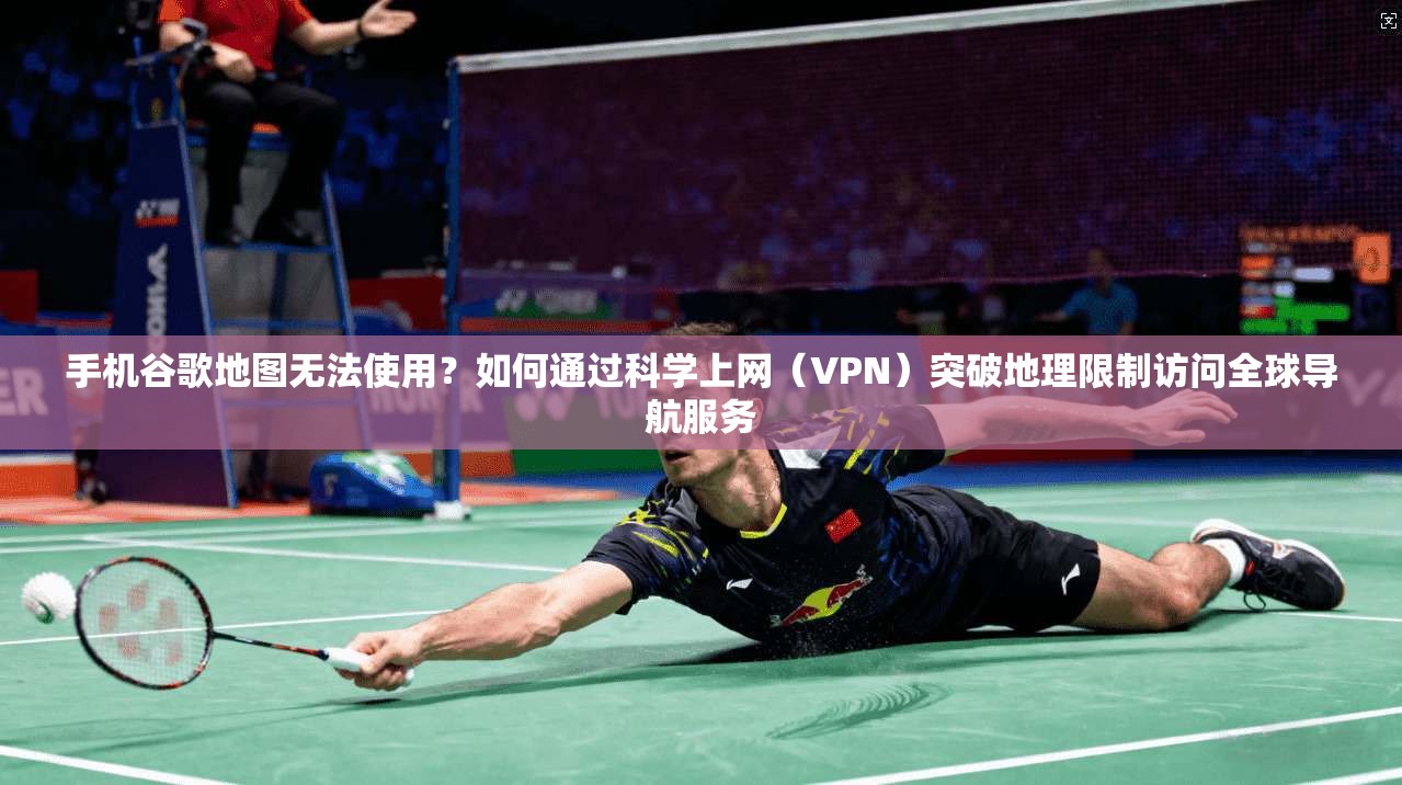 手机谷歌地图无法使用？如何通过科学上网（VPN）突破地理限制访问全球导航服务