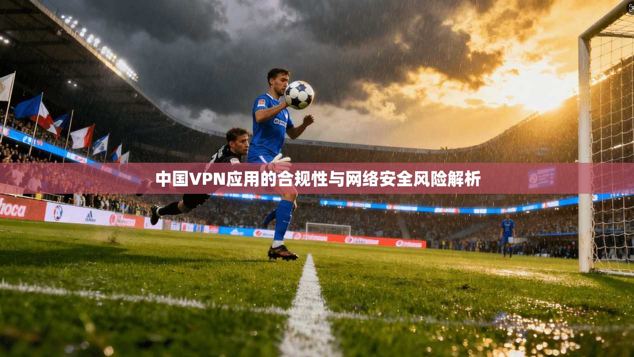 中国VPN应用的合规性与网络安全风险解析