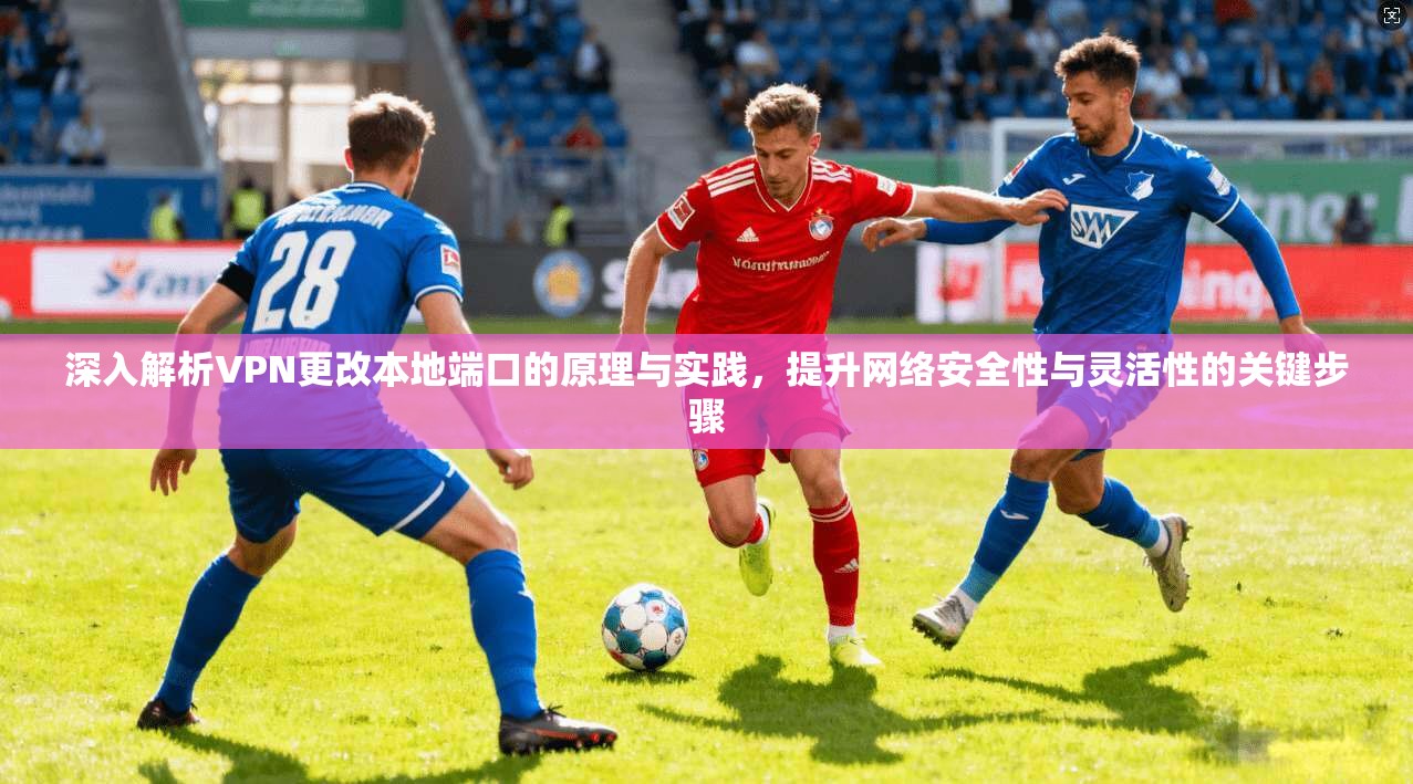 深入解析VPN更改本地端口的原理与实践，提升网络安全性与灵活性的关键步骤