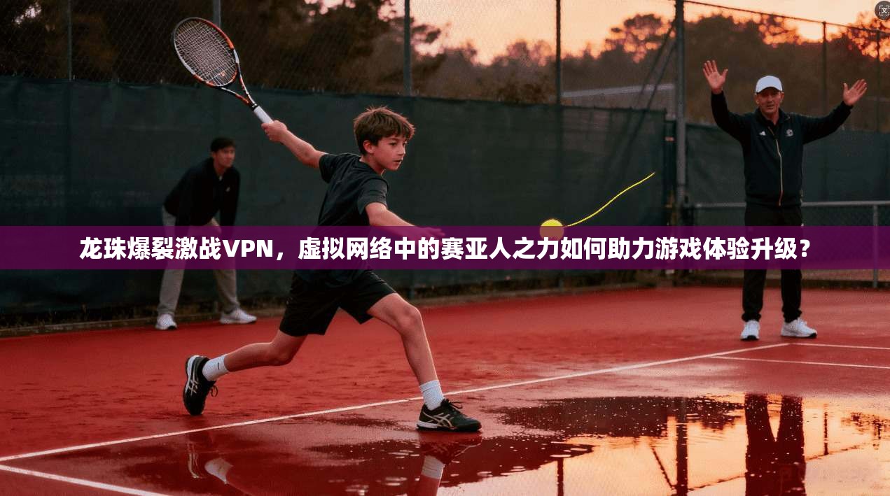 龙珠爆裂激战VPN，虚拟网络中的赛亚人之力如何助力游戏体验升级？