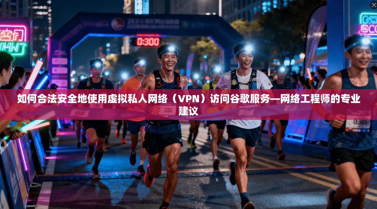 如何合法安全地使用虚拟私人网络（VPN）访问谷歌服务—网络工程师的专业建议