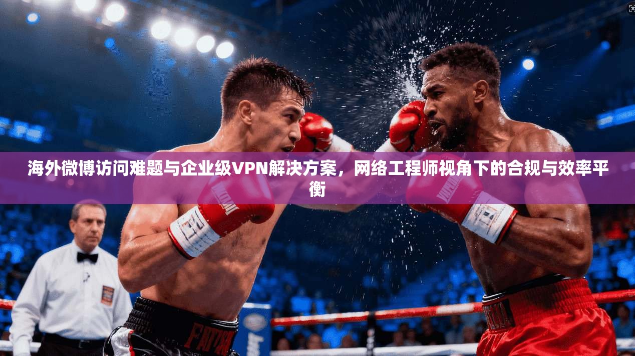 海外微博访问难题与企业级VPN解决方案，网络工程师视角下的合规与效率平衡