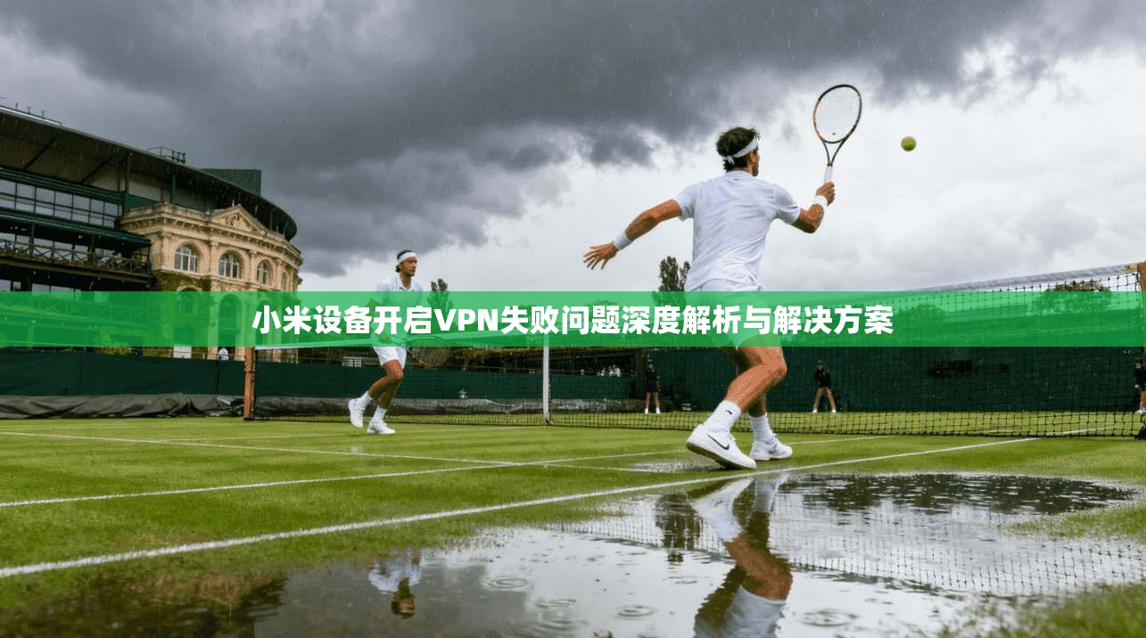 小米设备开启VPN失败问题深度解析与解决方案