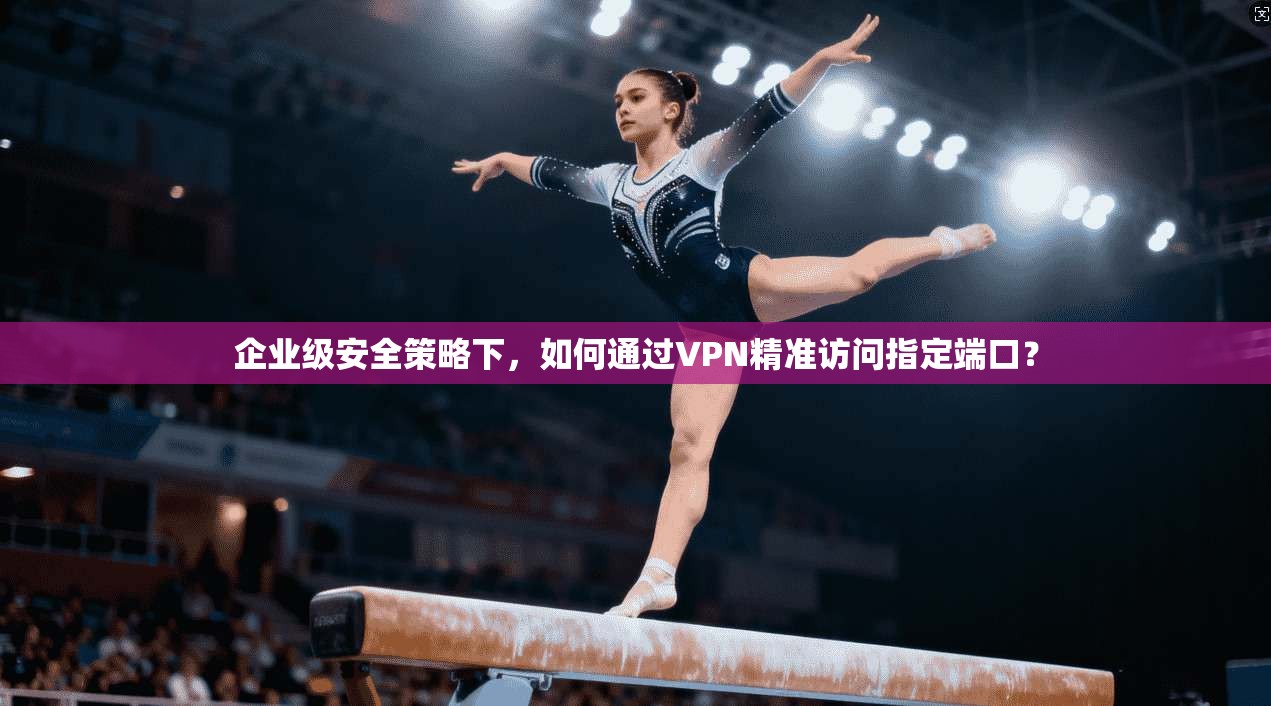 企业级安全策略下，如何通过VPN精准访问指定端口？