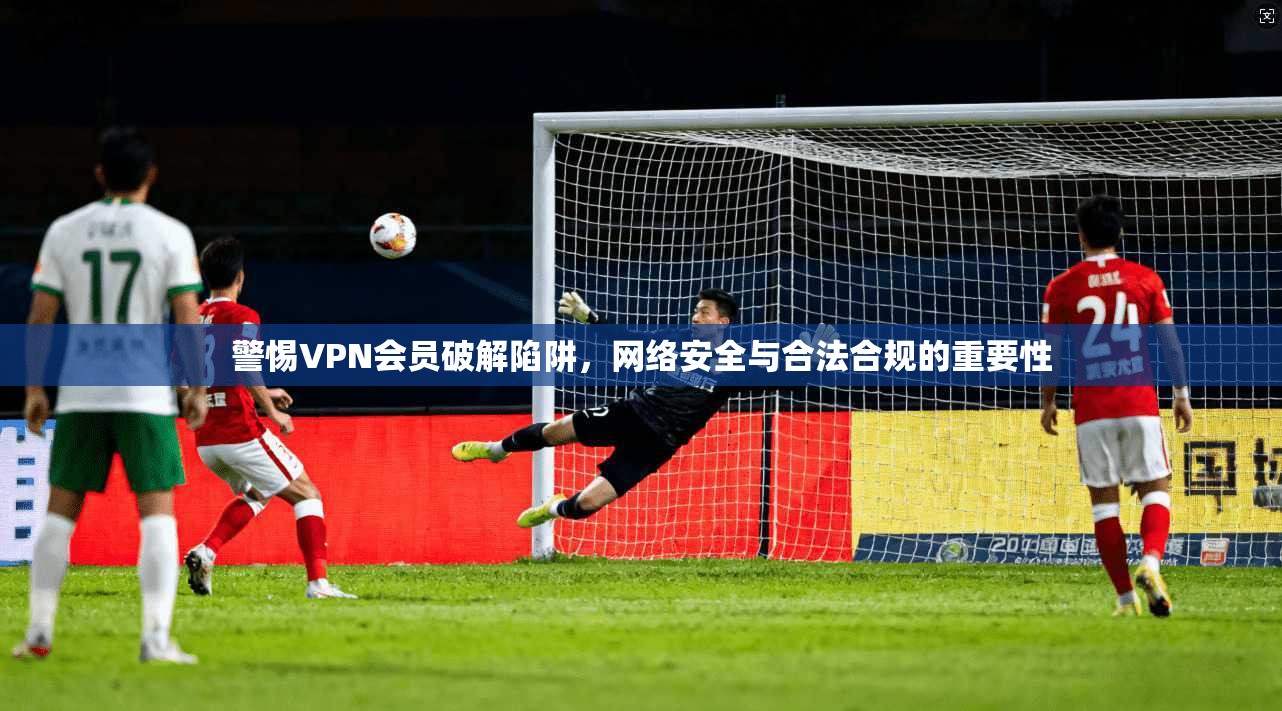 警惕VPN会员破解陷阱，网络安全与合法合规的重要性