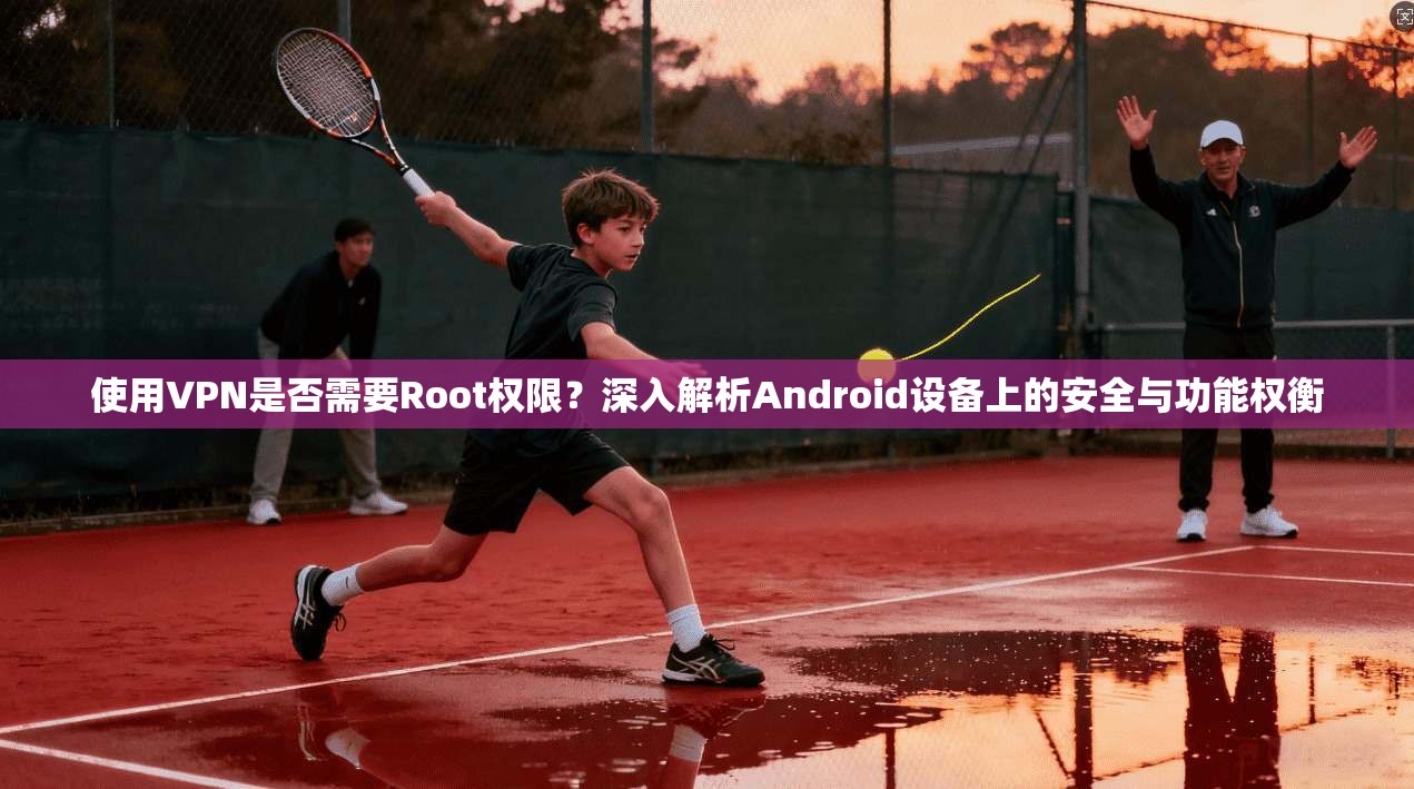 使用VPN是否需要Root权限？深入解析Android设备上的安全与功能权衡