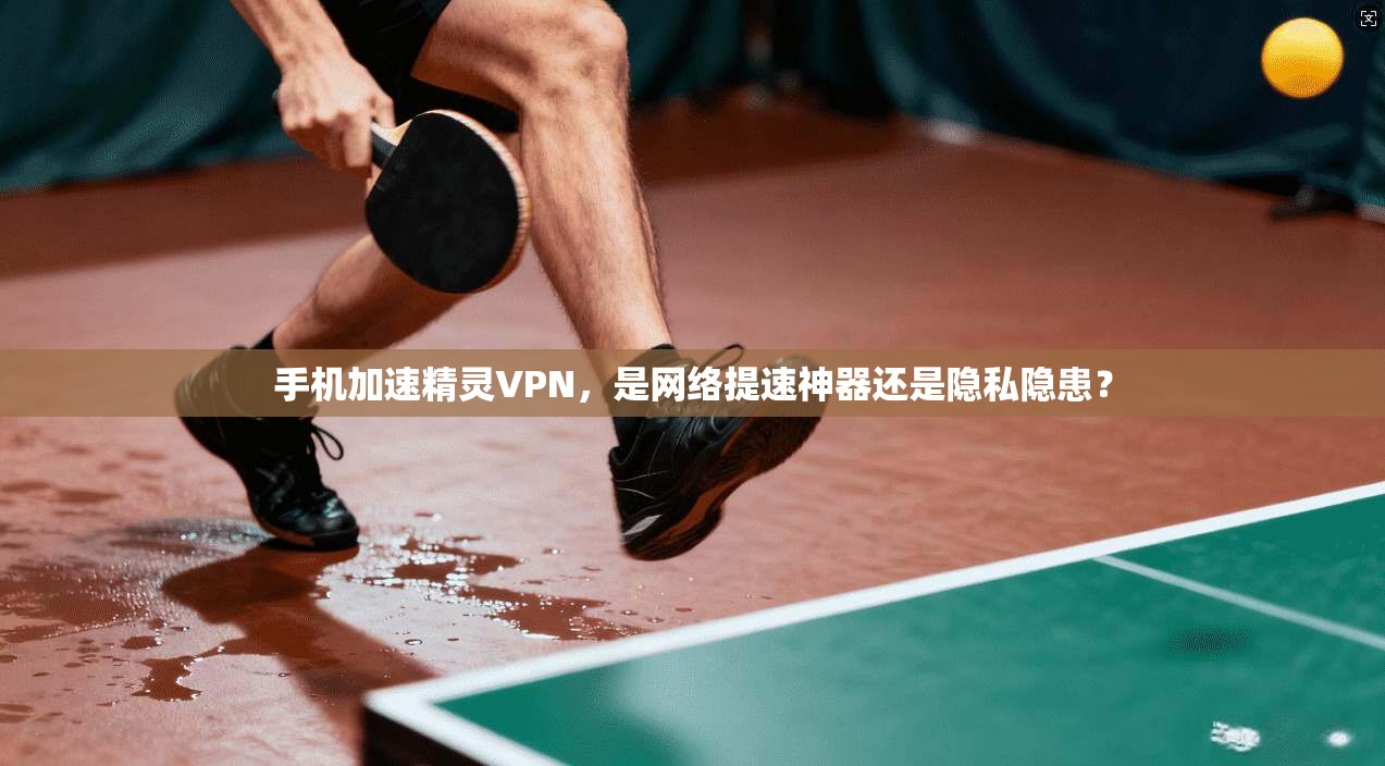 手机加速精灵VPN，是网络提速神器还是隐私隐患？