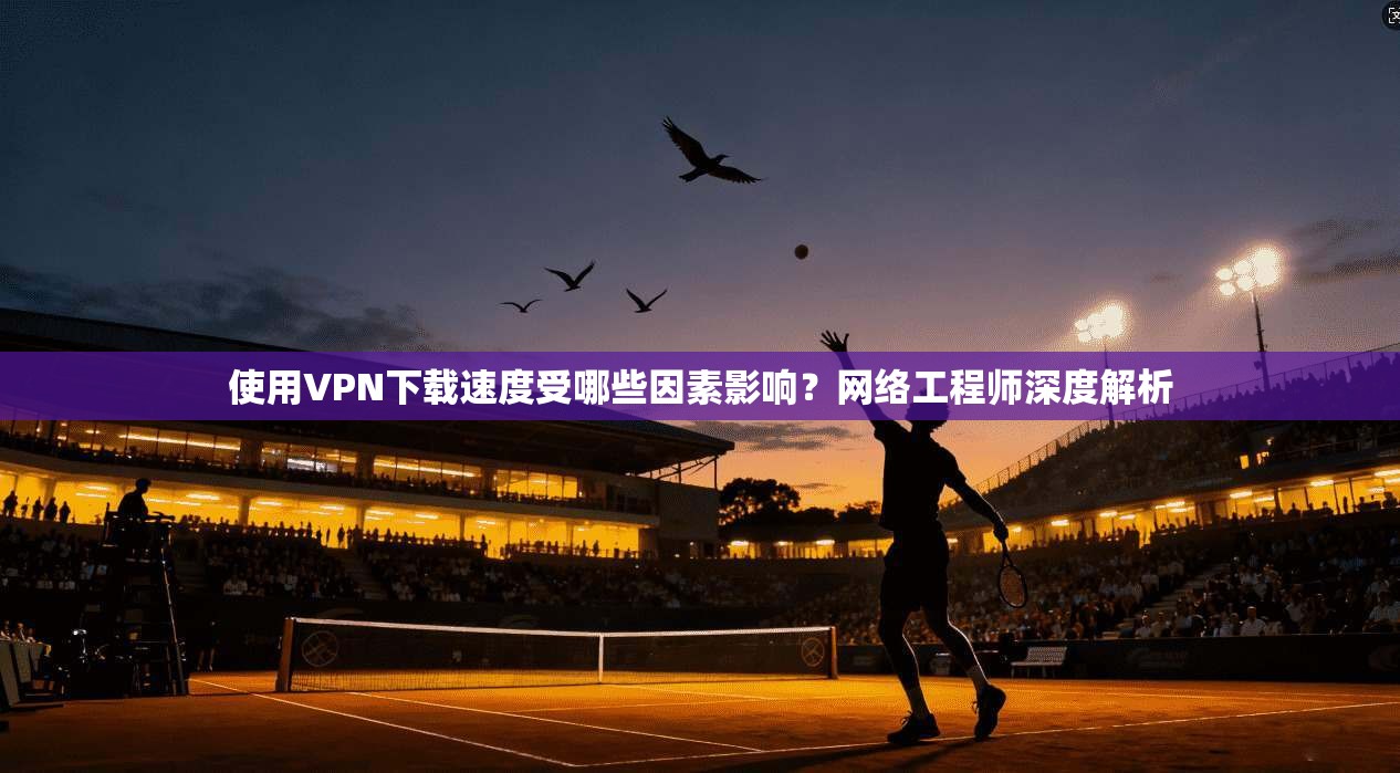 使用VPN下载速度受哪些因素影响？网络工程师深度解析