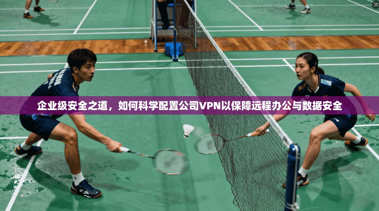 企业级安全之道，如何科学配置公司VPN以保障远程办公与数据安全