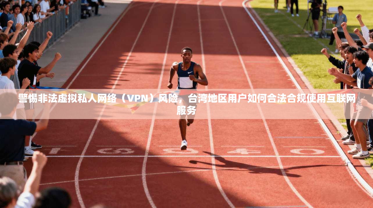 警惕非法虚拟私人网络（VPN）风险，台湾地区用户如何合法合规使用互联网服务