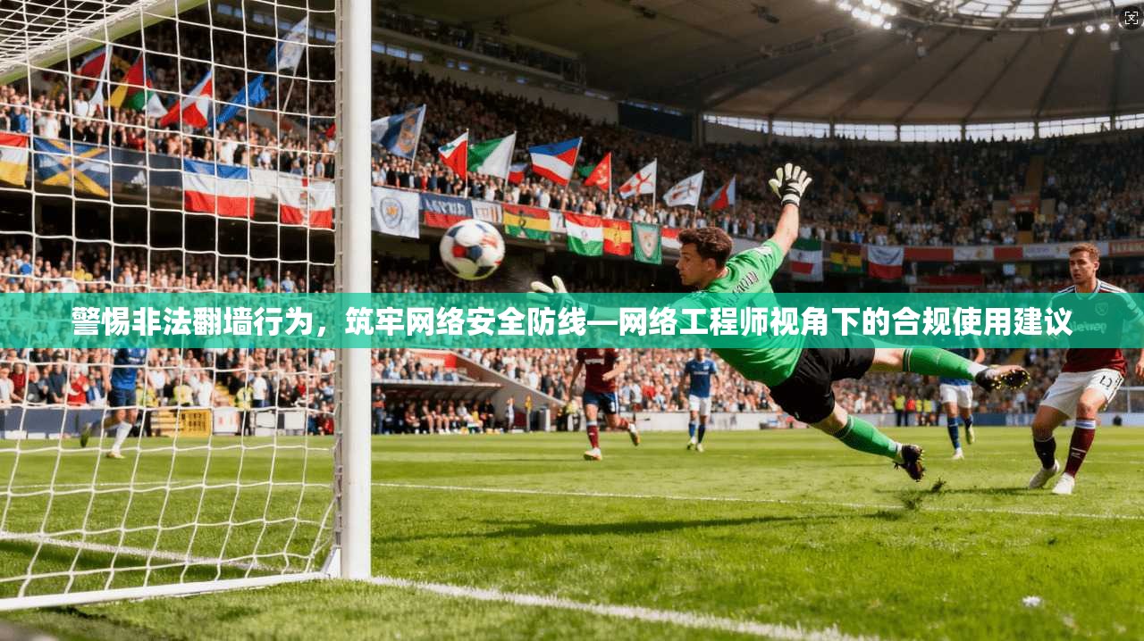 警惕非法翻墙行为，筑牢网络安全防线—网络工程师视角下的合规使用建议