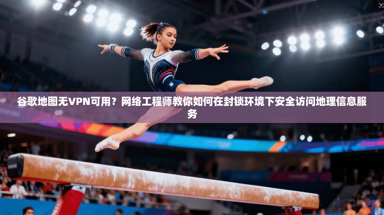 谷歌地图无VPN可用？网络工程师教你如何在封锁环境下安全访问地理信息服务