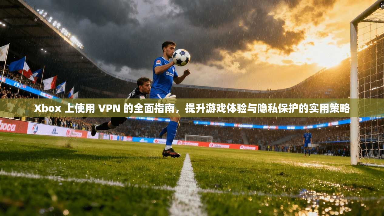 Xbox 上使用 VPN 的全面指南，提升游戏体验与隐私保护的实用策略