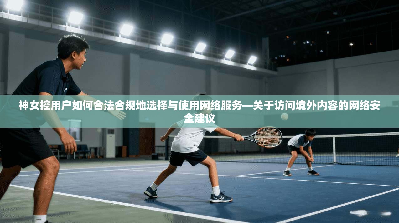 神女控用户如何合法合规地选择与使用网络服务—关于访问境外内容的网络安全建议