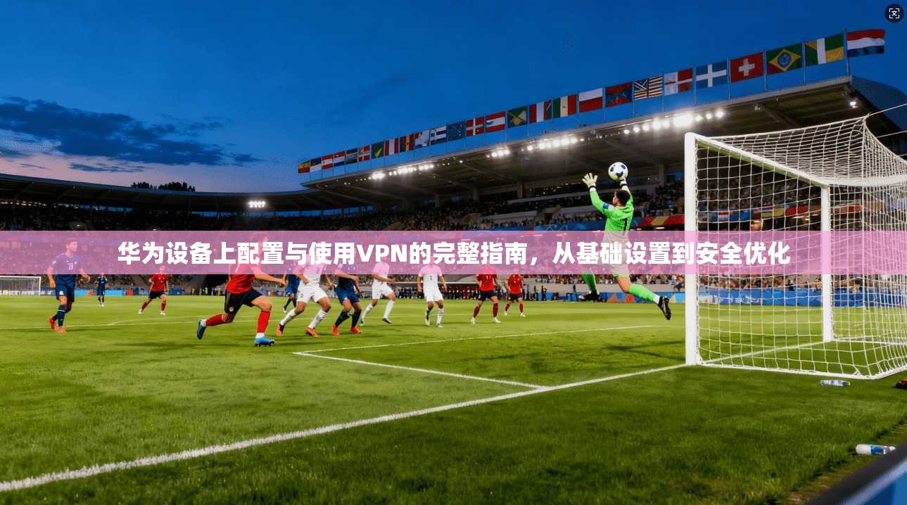 华为设备上配置与使用VPN的完整指南，从基础设置到安全优化