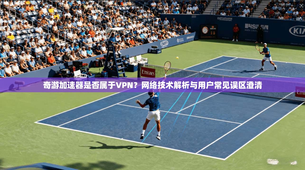 奇游加速器是否属于VPN？网络技术解析与用户常见误区澄清