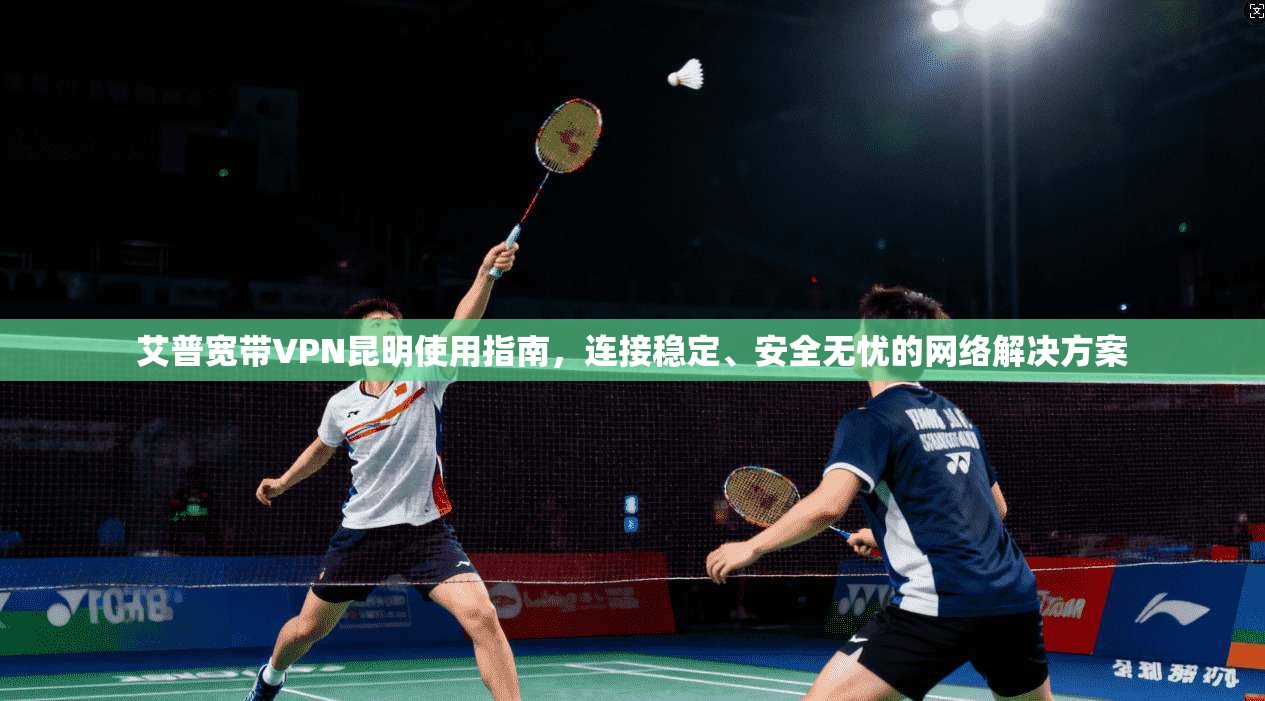 艾普宽带VPN昆明使用指南，连接稳定、安全无忧的网络解决方案