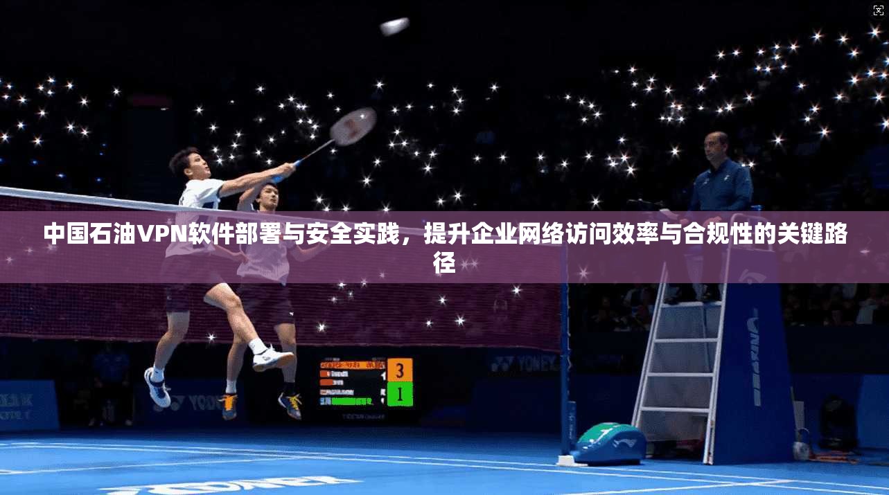 中国石油VPN软件部署与安全实践，提升企业网络访问效率与合规性的关键路径